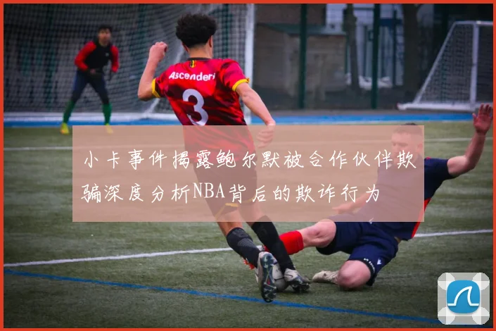 小卡事件揭露鲍尔默被合作伙伴欺骗深度分析NBA背后的欺诈行为