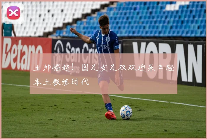 土帅崛起！国足女足双双迎来年轻本土教练时代