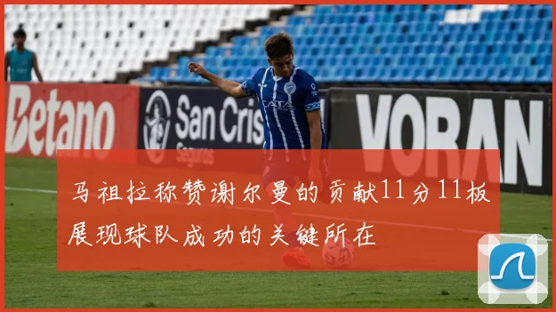 马祖拉称赞谢尔曼的贡献11分11板展现球队成功的关键所在