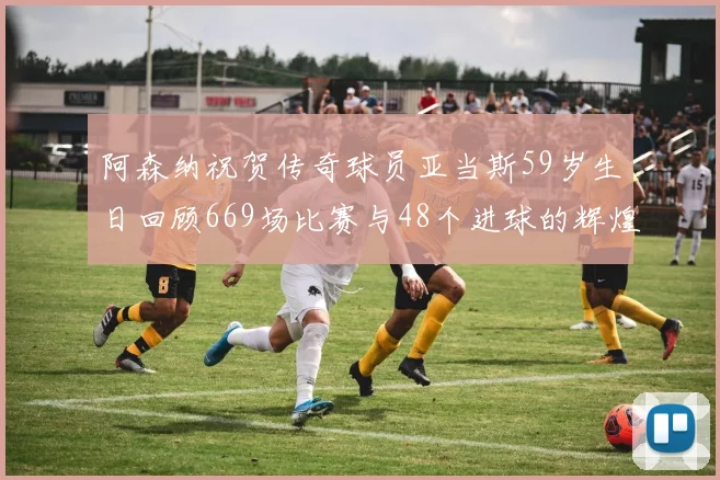 阿森纳祝贺传奇球员亚当斯59岁生日回顾669场比赛与48个进球的辉煌历程