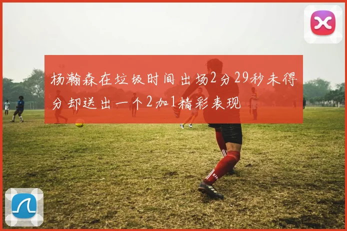 杨瀚森在垃圾时间出场2分29秒未得分却送出一个2加1精彩表现