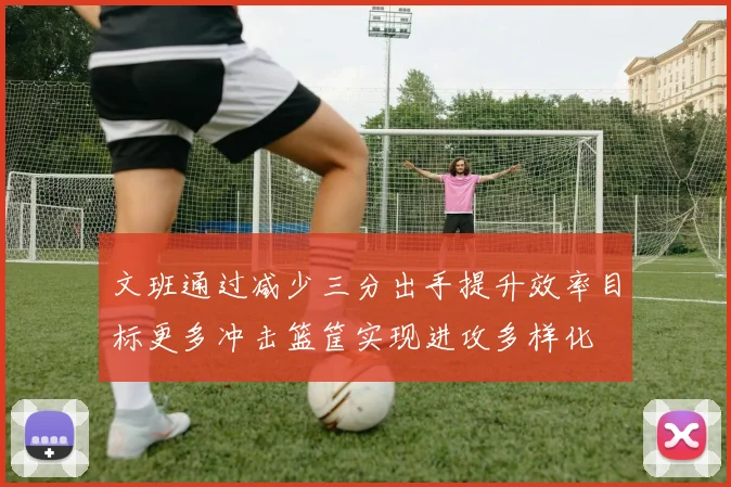 文班通过减少三分出手提升效率目标更多冲击篮筐实现进攻多样化