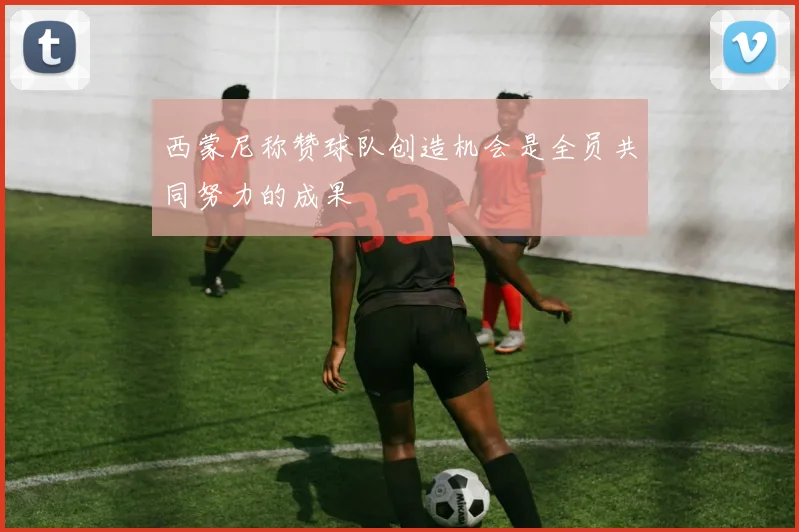 西蒙尼称赞球队创造机会是全员共同努力的成果
