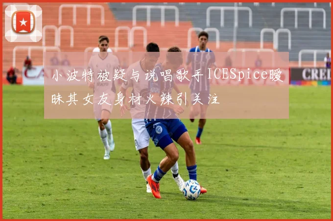 小波特被疑与说唱歌手ICESpice暧昧其女友身材火辣引关注