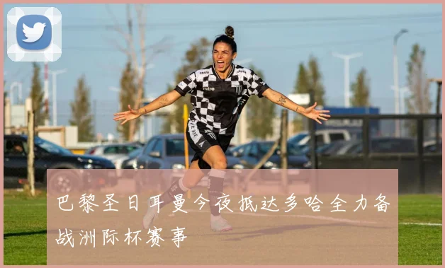 巴黎圣日耳曼今夜抵达多哈全力备战洲际杯赛事