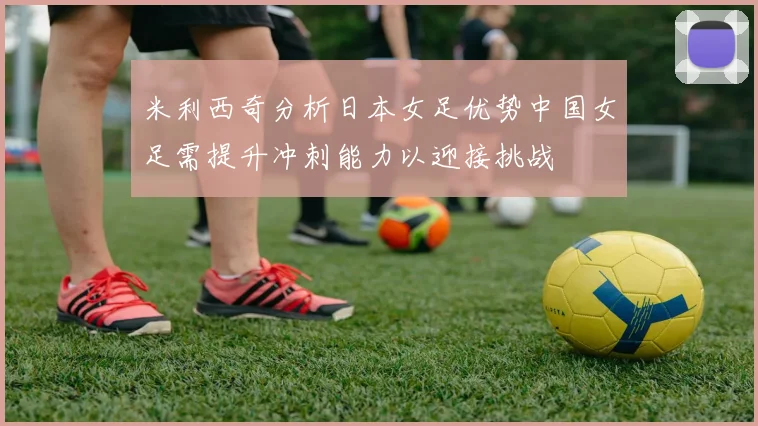 米利西奇分析日本女足优势中国女足需提升冲刺能力以迎接挑战