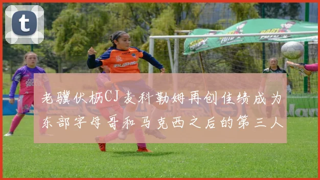 老骥伏枥CJ麦科勒姆再创佳绩成为东部字母哥和马克西之后的第三人