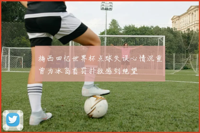 梅西回忆世界杯点球失误心情沉重曾为冰岛首罚扑救感到绝望