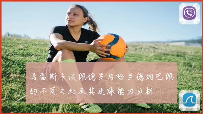 马雷斯卡谈佩德罗与哈兰德姆巴佩的不同之处及其进球能力分析