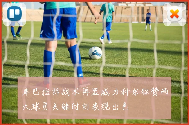 库巴挡拆战术再显威力科尔称赞两大球员关键时刻表现出色