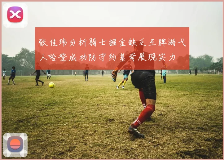 张佳玮分析骑士掘金缺乏王牌游弋人哈登成功防守约基奇展现实力