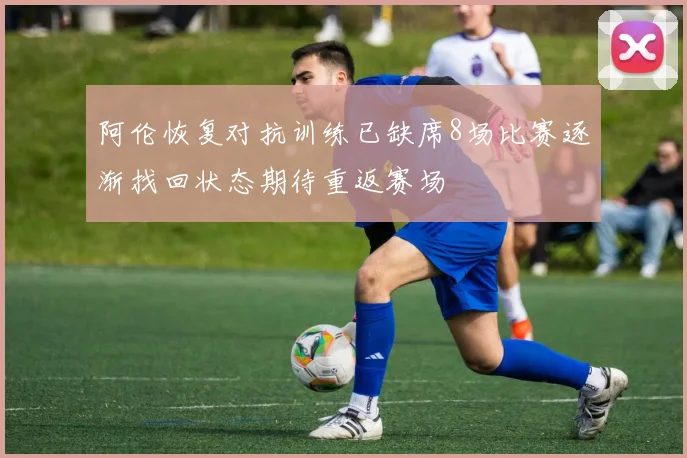 阿伦恢复对抗训练已缺席8场比赛逐渐找回状态期待重返赛场