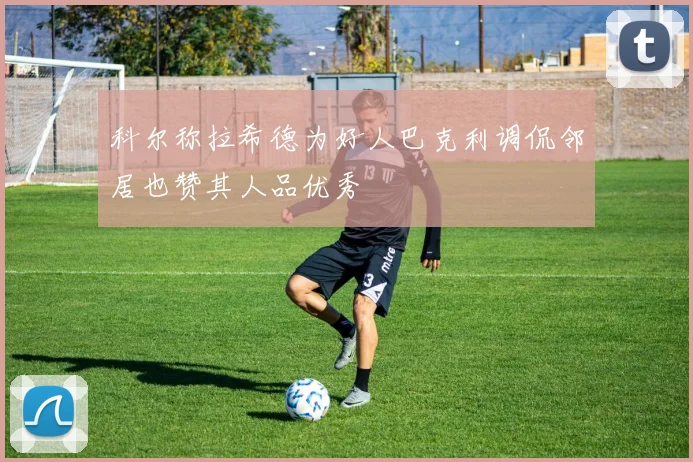 科尔称拉希德为好人巴克利调侃邻居也赞其人品优秀