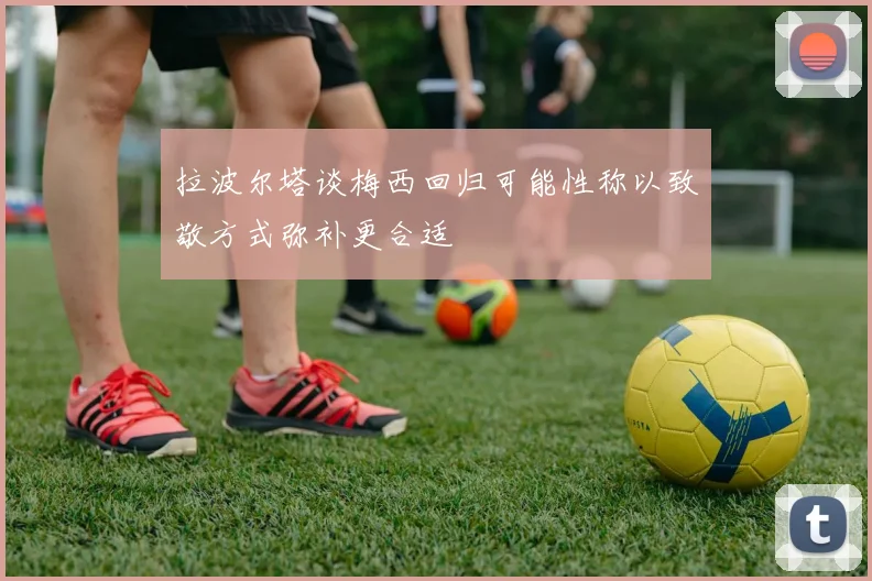 拉波尔塔谈梅西回归可能性称以致敬方式弥补更合适