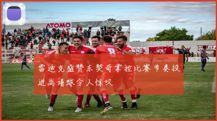 雷迪克盛赞东契奇掌控比赛节奏投进离谱球令人惊叹