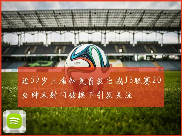 近59岁三浦知良首发出战J3联赛20分钟未射门被换下引发关注