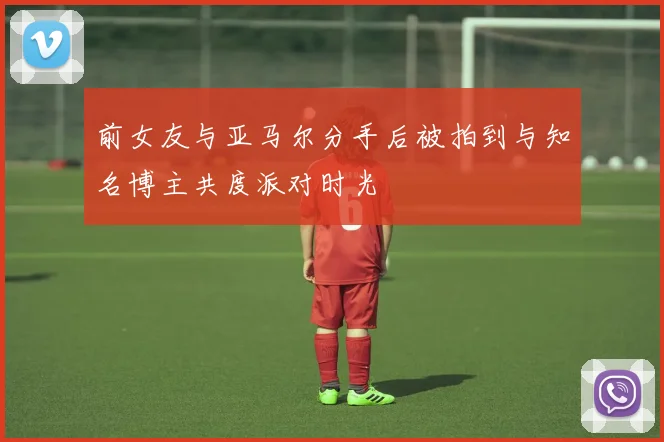 前女友与亚马尔分手后被拍到与知名博主共度派对时光