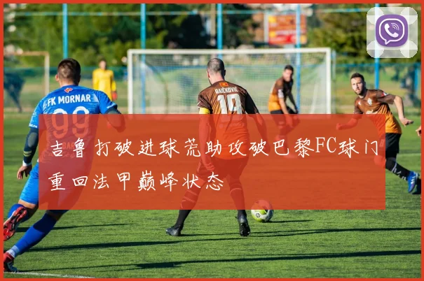 吉鲁打破进球荒助攻破巴黎FC球门重回法甲巅峰状态