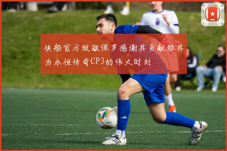 快船官方致敬保罗感谢其贡献称其为永恒传奇CP3的伟大时刻