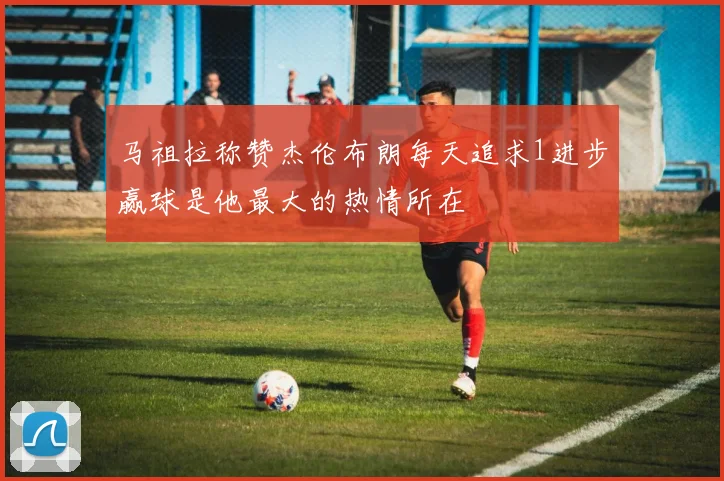 马祖拉称赞杰伦布朗每天追求1进步赢球是他最大的热情所在