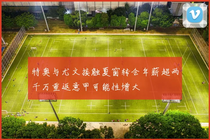 特奥与尤文接触夏窗转会年薪超两千万重返意甲可能性增大
