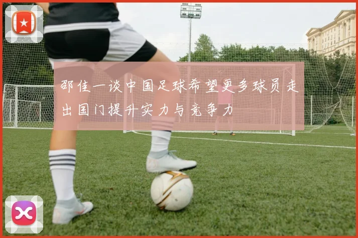 邵佳一谈中国足球希望更多球员走出国门提升实力与竞争力