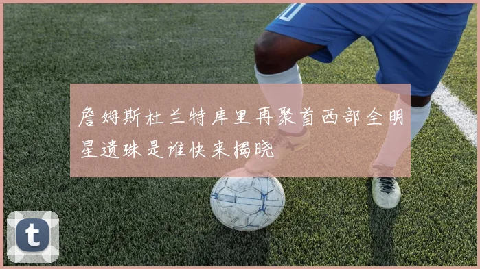 詹姆斯杜兰特库里再聚首西部全明星遗珠是谁快来揭晓
